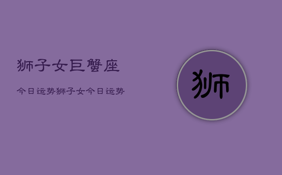 狮子女巨蟹座今日运势，狮子女今日运势巨蟹座配对