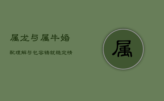 属龙与属牛婚配:理解与包容铸就稳定情缘 属龙与属牛婚配:理解与包容铸就稳定情缘