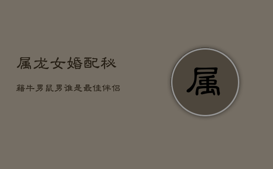 属龙女婚配秘籍：牛男鼠男谁是最佳伴侣？