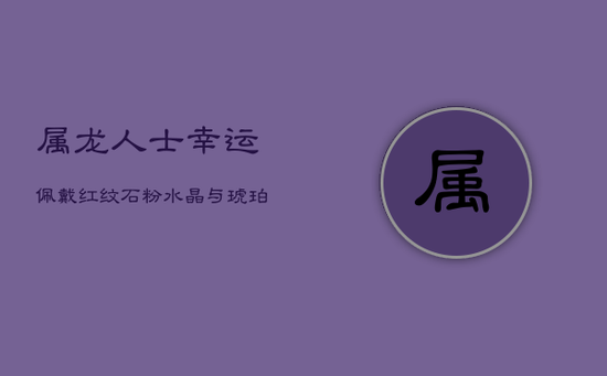 属龙人士幸运佩戴：红纹石、粉水晶与琥珀，提升身心正能量