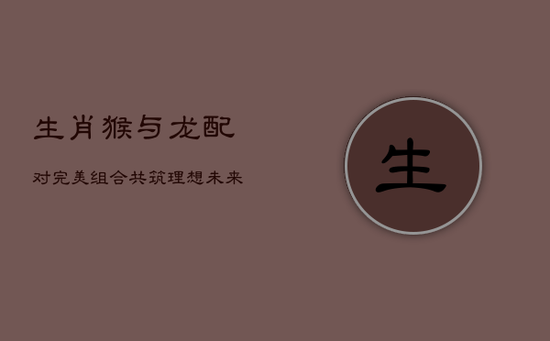 生肖猴与龙配对:完美组合,共筑理想未来 生肖猴与龙配对:完美组合,共筑理想未来