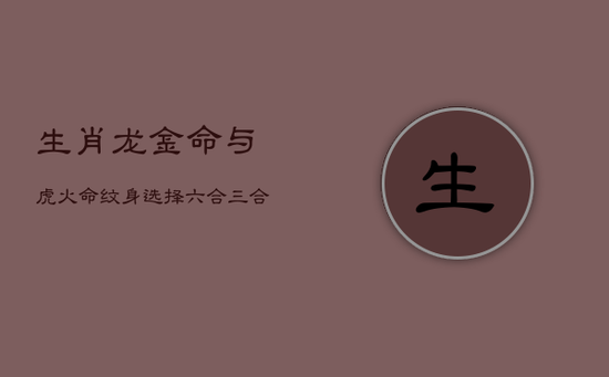 生肖龙金命与虎火命纹身选择：六合三合元素搭配指南