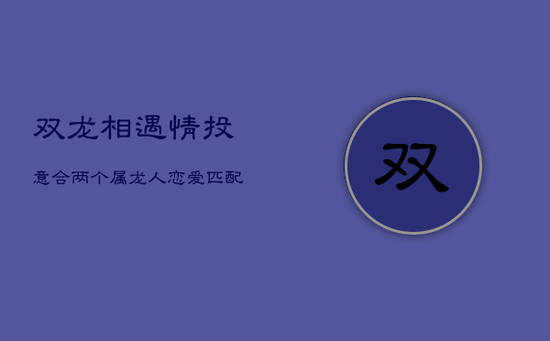 双龙相遇,情投意合:两个属龙人恋爱匹配解析 双龙相遇,情投意合:两个属龙人恋爱匹配解析