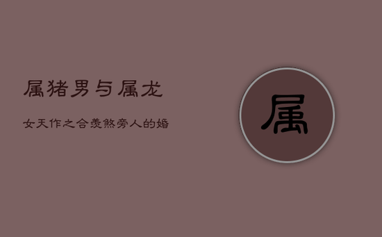 属猪男与属龙女：天作之合，羡煞旁人的婚配良缘