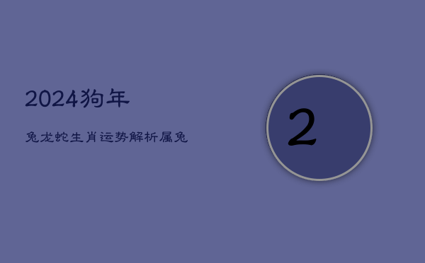 2024狗年：兔龙蛇生肖运势解析，属兔人乔迁新喜  第1张