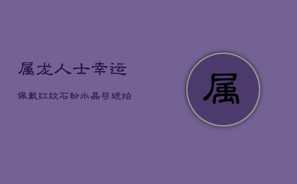 属龙人士幸运佩戴：红纹石、粉水晶与琥珀，提升身心正能量  第1张