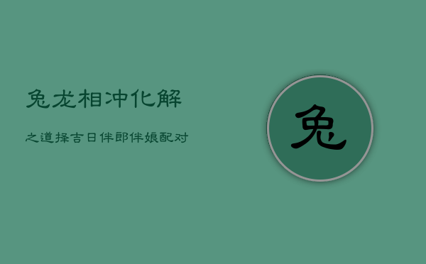兔龙相冲化解之道：择吉日、伴郎伴娘配对、育子时机与床头吉祥物  第1张