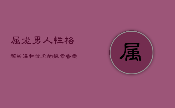 属龙男人性格解析：温和优柔的探索者，爱情中的创造者  第1张