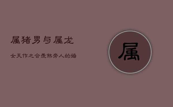 属猪男与属龙女：天作之合，羡煞旁人的婚配良缘  第1张