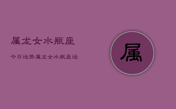 属龙女水瓶座今日运势，属龙女水瓶座运势今日查询  第1张