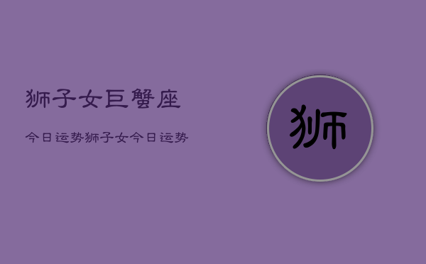 狮子女巨蟹座今日运势，狮子女今日运势巨蟹座配对  第1张