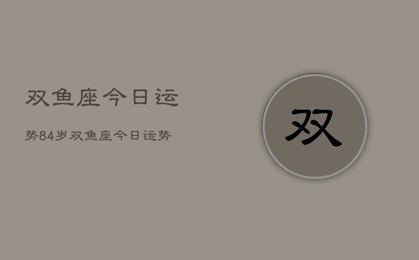 双鱼座今日运势84岁，双鱼座今日运势84岁老人  第1张