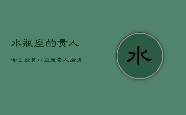 水瓶座的贵人今日运势，水瓶座贵人运势今日查询  第1张