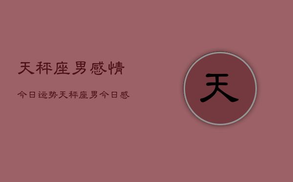 天秤座男感情今日运势，天秤座男今日感情运势如何  第1张
