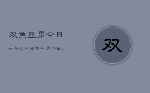 双鱼座男今日运势天秤，双鱼座男今日运势与天秤  第1张